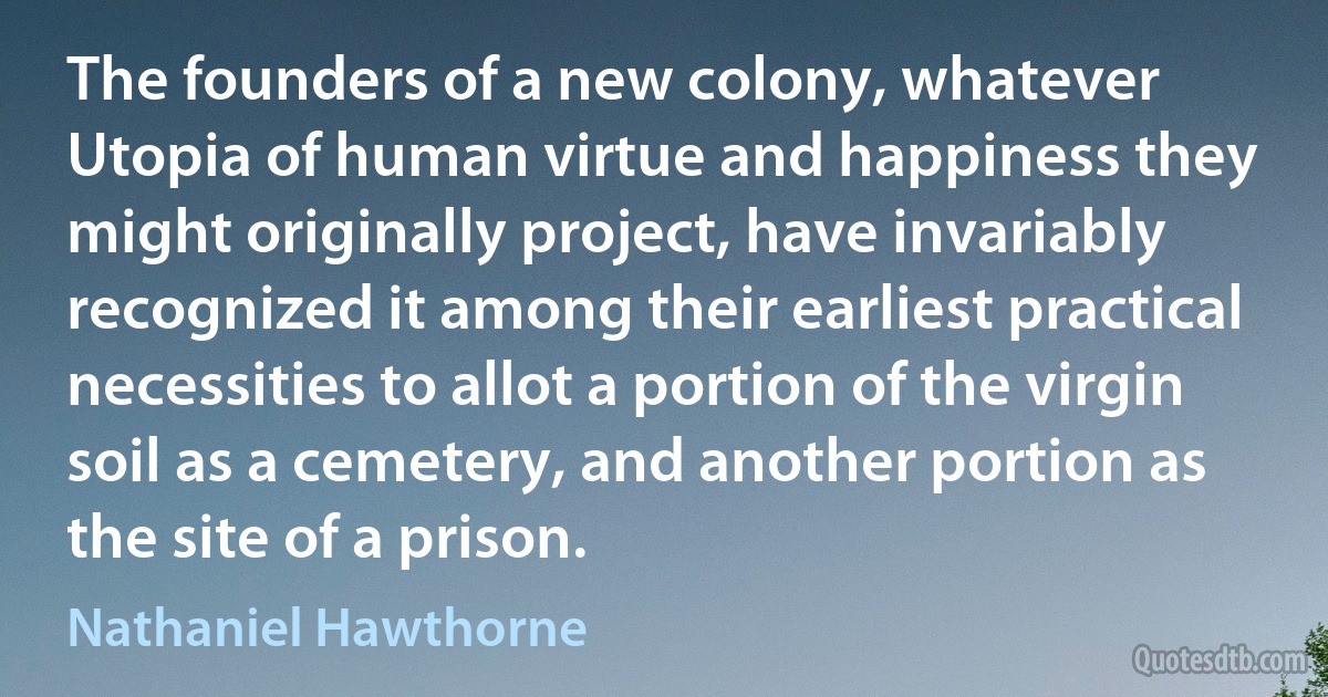 The founders of a new colony, whatever Utopia of human virtue and happiness they might originally project, have invariably recognized it among their earliest practical necessities to allot a portion of the virgin soil as a cemetery, and another portion as the site of a prison. (Nathaniel Hawthorne)