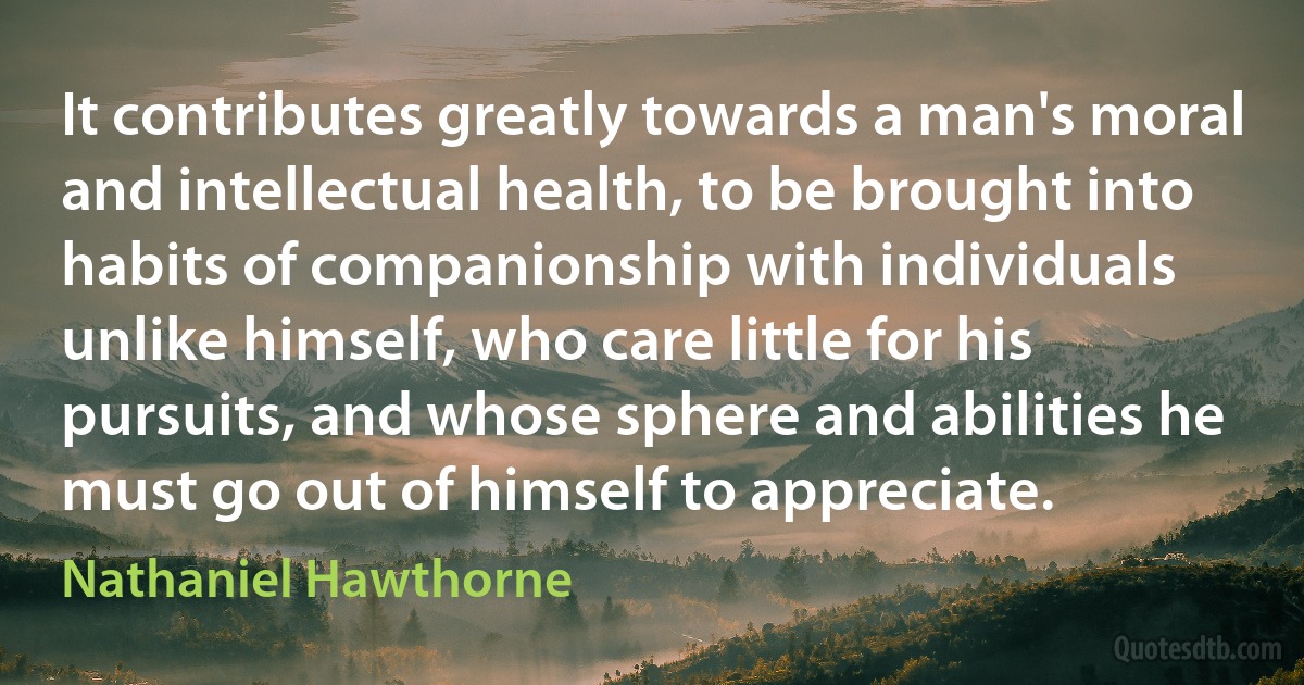 It contributes greatly towards a man's moral and intellectual health, to be brought into habits of companionship with individuals unlike himself, who care little for his pursuits, and whose sphere and abilities he must go out of himself to appreciate. (Nathaniel Hawthorne)