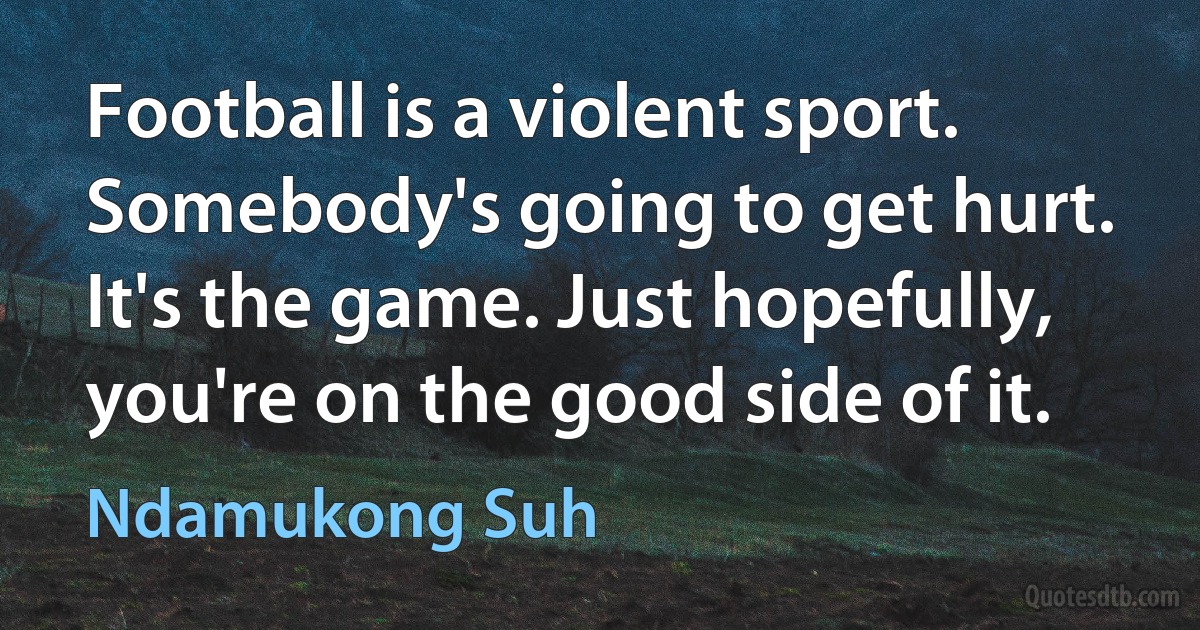 Football is a violent sport. Somebody's going to get hurt. It's the game. Just hopefully, you're on the good side of it. (Ndamukong Suh)