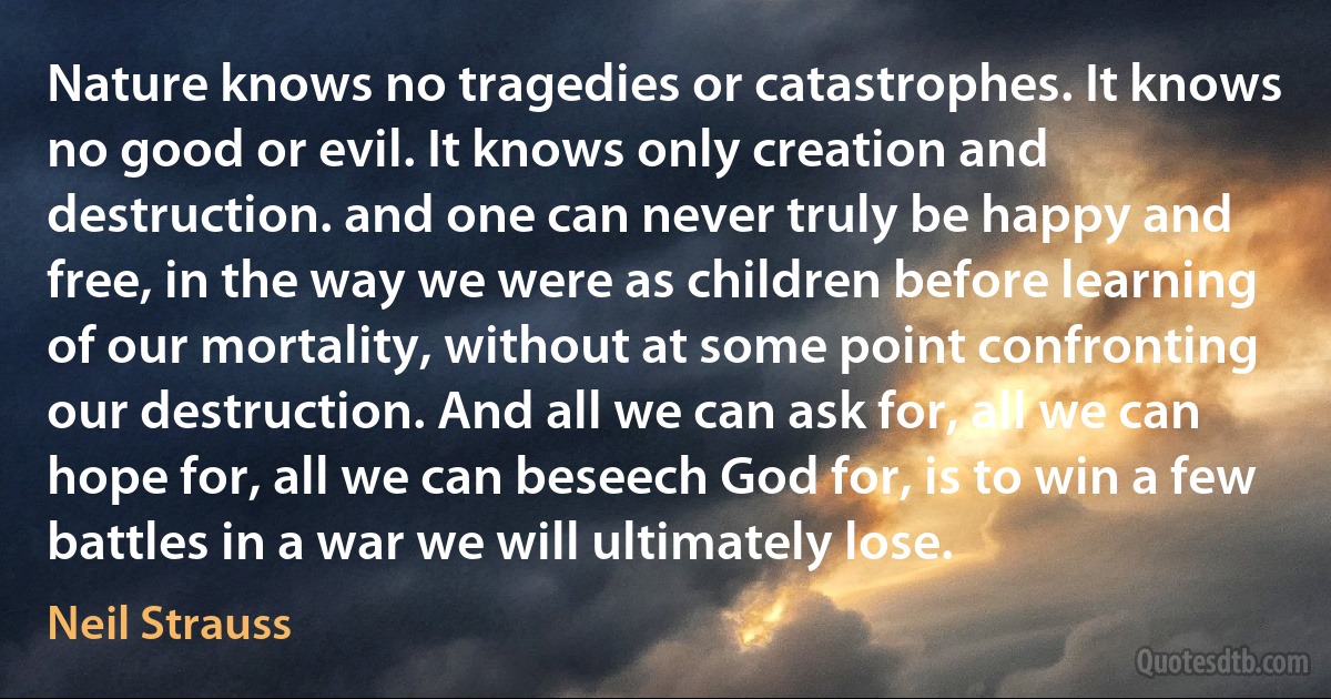 Nature knows no tragedies or catastrophes. It knows no good or evil. It knows only creation and destruction. and one can never truly be happy and free, in the way we were as children before learning of our mortality, without at some point confronting our destruction. And all we can ask for, all we can hope for, all we can beseech God for, is to win a few battles in a war we will ultimately lose. (Neil Strauss)