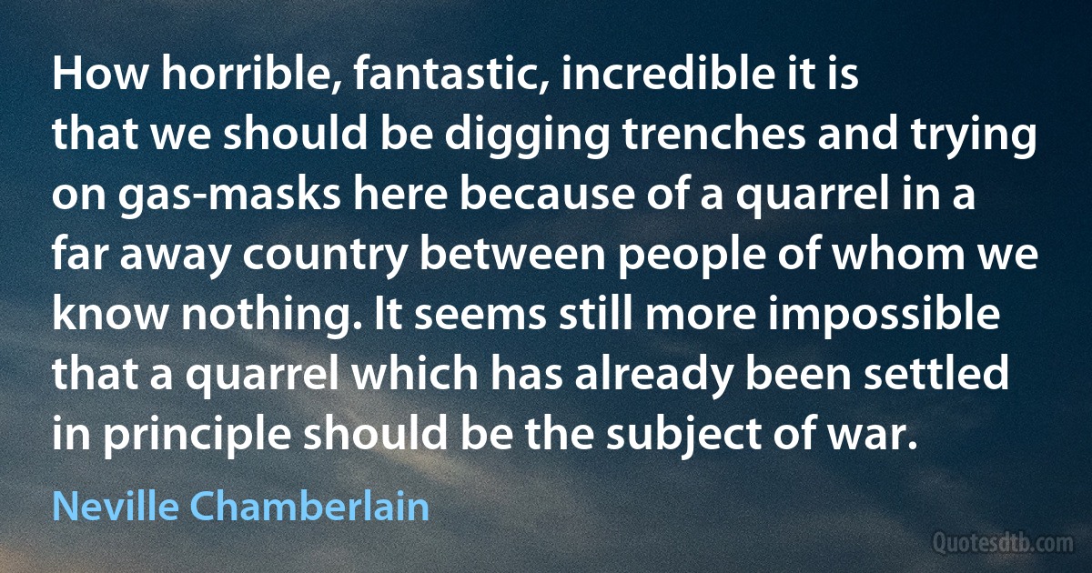 How horrible, fantastic, incredible it is that we should be digging trenches and trying on gas-masks here because of a quarrel in a far away country between people of whom we know nothing. It seems still more impossible that a quarrel which has already been settled in principle should be the subject of war. (Neville Chamberlain)