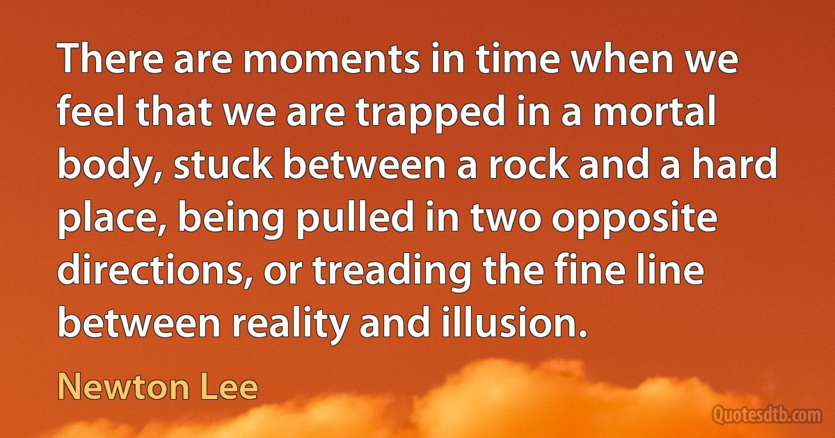 There are moments in time when we feel that we are trapped in a mortal body, stuck between a rock and a hard place, being pulled in two opposite directions, or treading the fine line between reality and illusion. (Newton Lee)