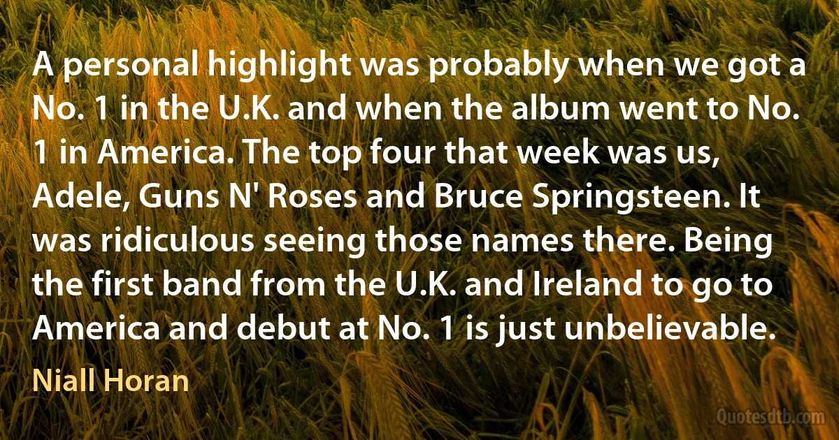 A personal highlight was probably when we got a No. 1 in the U.K. and when the album went to No. 1 in America. The top four that week was us, Adele, Guns N' Roses and Bruce Springsteen. It was ridiculous seeing those names there. Being the first band from the U.K. and Ireland to go to America and debut at No. 1 is just unbelievable. (Niall Horan)