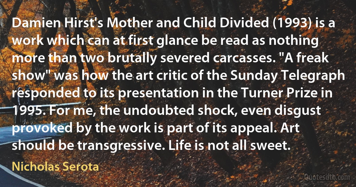 Damien Hirst's Mother and Child Divided (1993) is a work which can at first glance be read as nothing more than two brutally severed carcasses. "A freak show" was how the art critic of the Sunday Telegraph responded to its presentation in the Turner Prize in 1995. For me, the undoubted shock, even disgust provoked by the work is part of its appeal. Art should be transgressive. Life is not all sweet. (Nicholas Serota)
