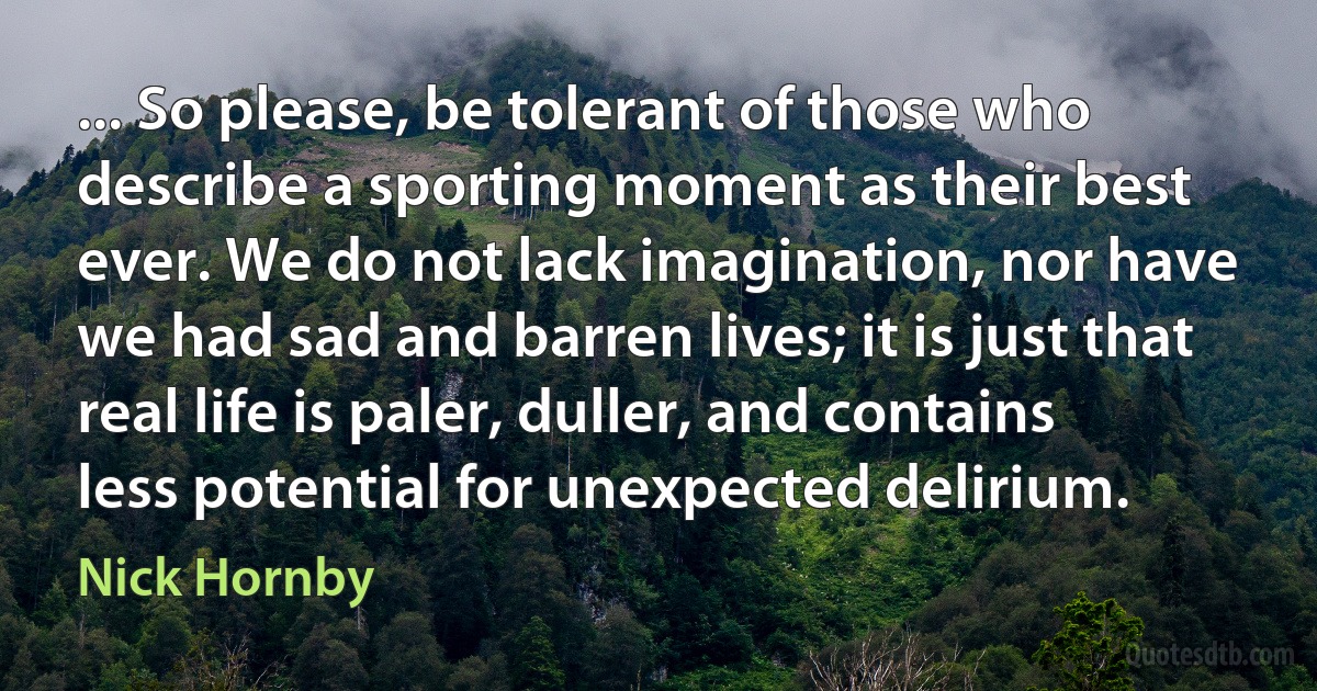 ... So please, be tolerant of those who describe a sporting moment as their best ever. We do not lack imagination, nor have we had sad and barren lives; it is just that real life is paler, duller, and contains less potential for unexpected delirium. (Nick Hornby)