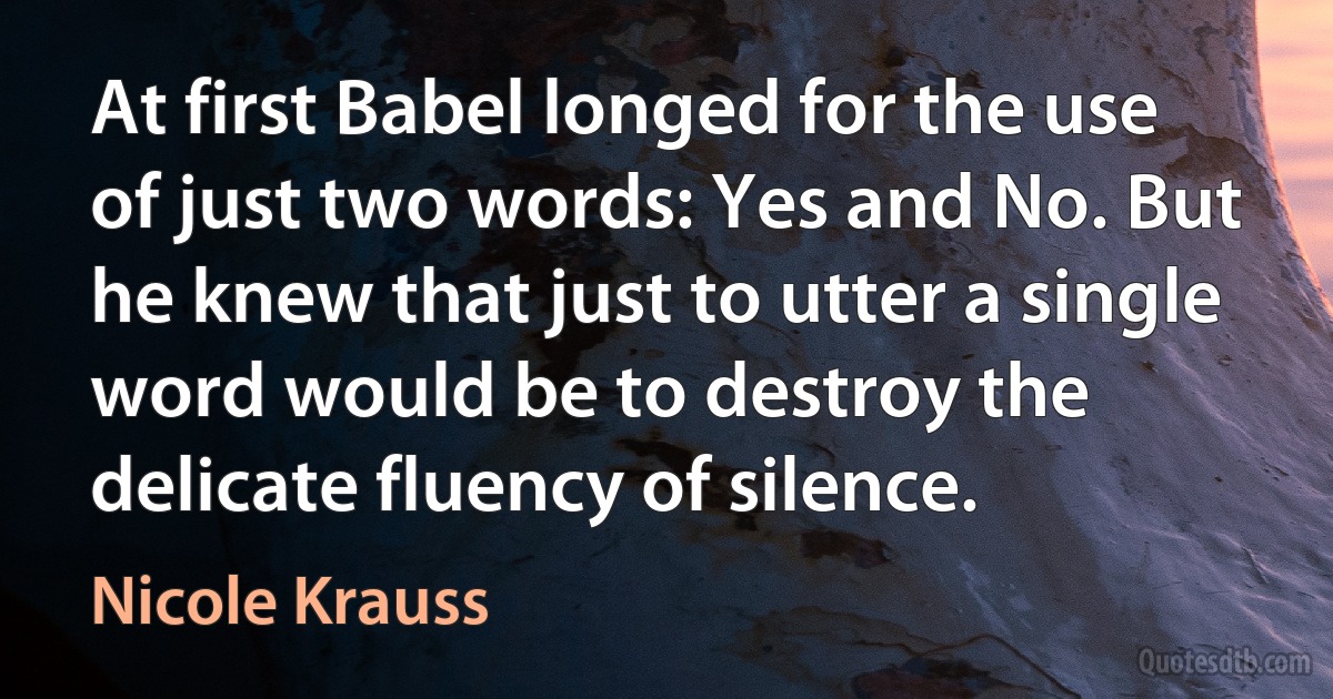 At first Babel longed for the use of just two words: Yes and No. But he knew that just to utter a single word would be to destroy the delicate fluency of silence. (Nicole Krauss)