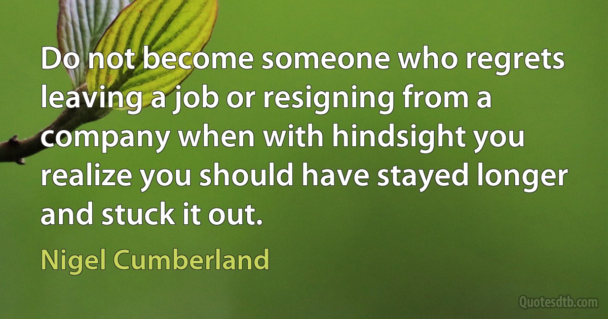 Do not become someone who regrets leaving a job or resigning from a company when with hindsight you realize you should have stayed longer and stuck it out. (Nigel Cumberland)