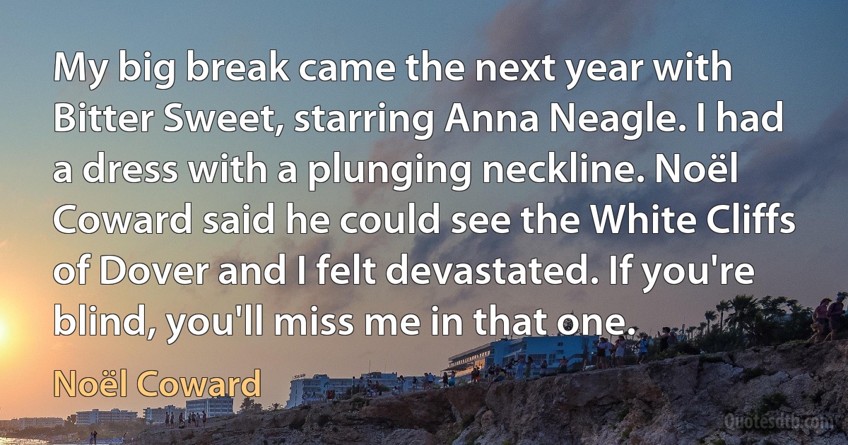 My big break came the next year with Bitter Sweet, starring Anna Neagle. I had a dress with a plunging neckline. Noël Coward said he could see the White Cliffs of Dover and I felt devastated. If you're blind, you'll miss me in that one. (Noël Coward)