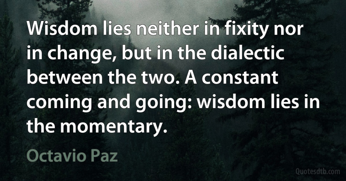 Wisdom lies neither in fixity nor in change, but in the dialectic between the two. A constant coming and going: wisdom lies in the momentary. (Octavio Paz)