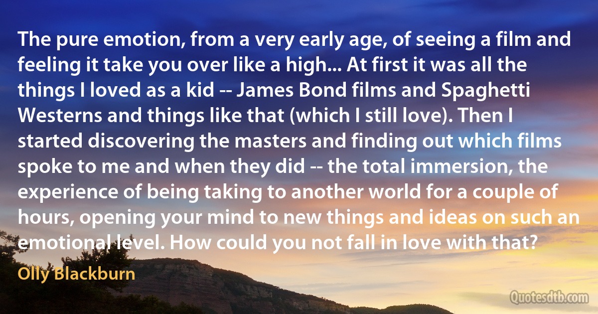 The pure emotion, from a very early age, of seeing a film and feeling it take you over like a high... At first it was all the things I loved as a kid -- James Bond films and Spaghetti Westerns and things like that (which I still love). Then I started discovering the masters and finding out which films spoke to me and when they did -- the total immersion, the experience of being taking to another world for a couple of hours, opening your mind to new things and ideas on such an emotional level. How could you not fall in love with that? (Olly Blackburn)