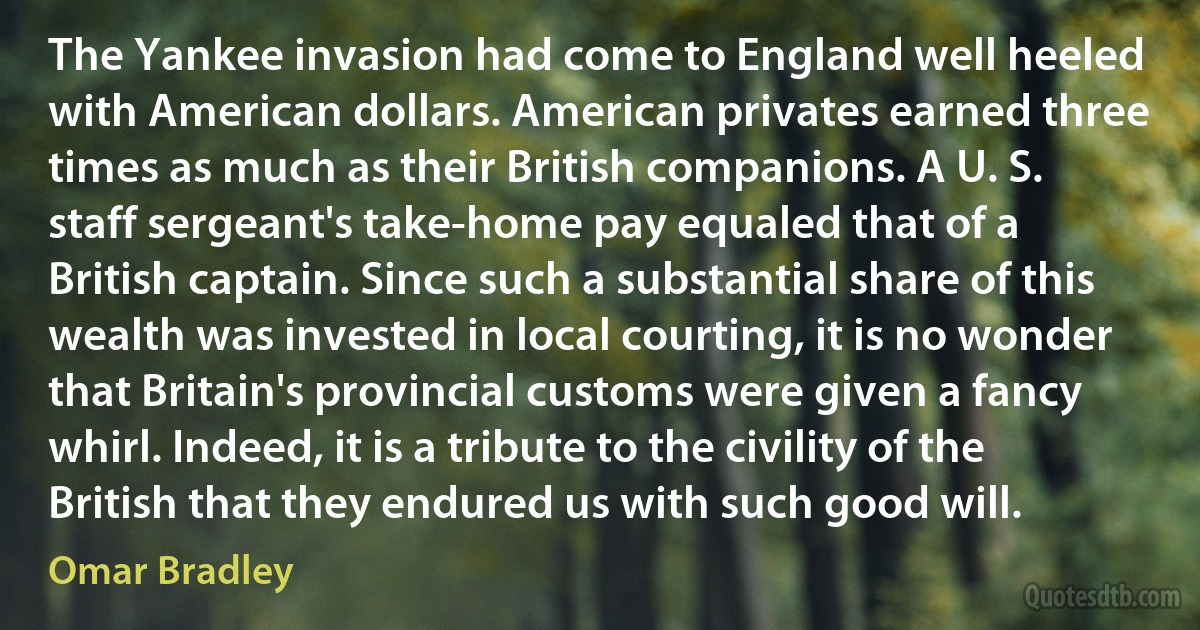 The Yankee invasion had come to England well heeled with American dollars. American privates earned three times as much as their British companions. A U. S. staff sergeant's take-home pay equaled that of a British captain. Since such a substantial share of this wealth was invested in local courting, it is no wonder that Britain's provincial customs were given a fancy whirl. Indeed, it is a tribute to the civility of the British that they endured us with such good will. (Omar Bradley)