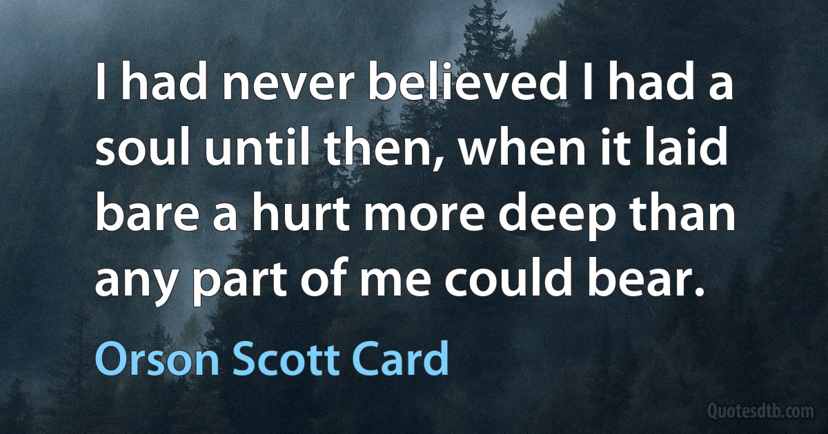 I had never believed I had a soul until then, when it laid bare a hurt more deep than any part of me could bear. (Orson Scott Card)