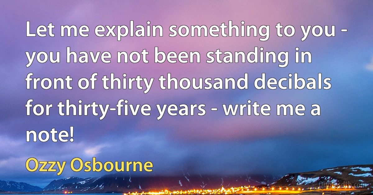 Let me explain something to you - you have not been standing in front of thirty thousand decibals for thirty-five years - write me a note! (Ozzy Osbourne)