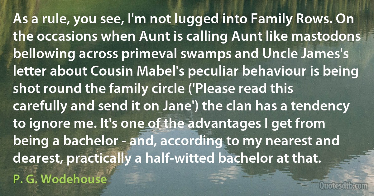 As a rule, you see, I'm not lugged into Family Rows. On the occasions when Aunt is calling Aunt like mastodons bellowing across primeval swamps and Uncle James's letter about Cousin Mabel's peculiar behaviour is being shot round the family circle ('Please read this carefully and send it on Jane') the clan has a tendency to ignore me. It's one of the advantages I get from being a bachelor - and, according to my nearest and dearest, practically a half-witted bachelor at that. (P. G. Wodehouse)