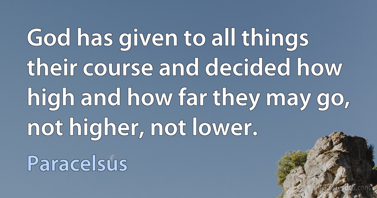 God has given to all things their course and decided how high and how far they may go, not higher, not lower. (Paracelsus)