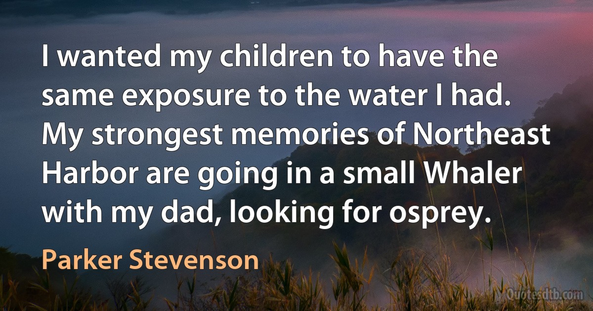 I wanted my children to have the same exposure to the water I had. My strongest memories of Northeast Harbor are going in a small Whaler with my dad, looking for osprey. (Parker Stevenson)