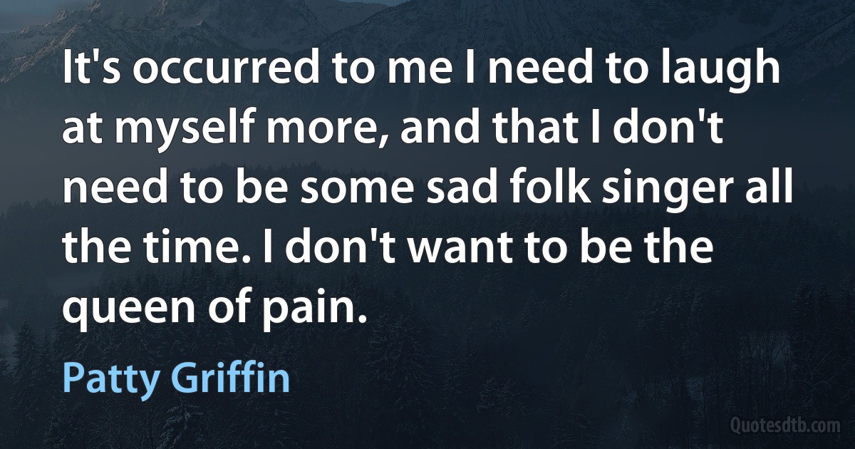 It's occurred to me I need to laugh at myself more, and that I don't need to be some sad folk singer all the time. I don't want to be the queen of pain. (Patty Griffin)