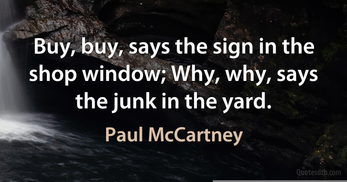 Buy, buy, says the sign in the shop window; Why, why, says the junk in the yard. (Paul McCartney)