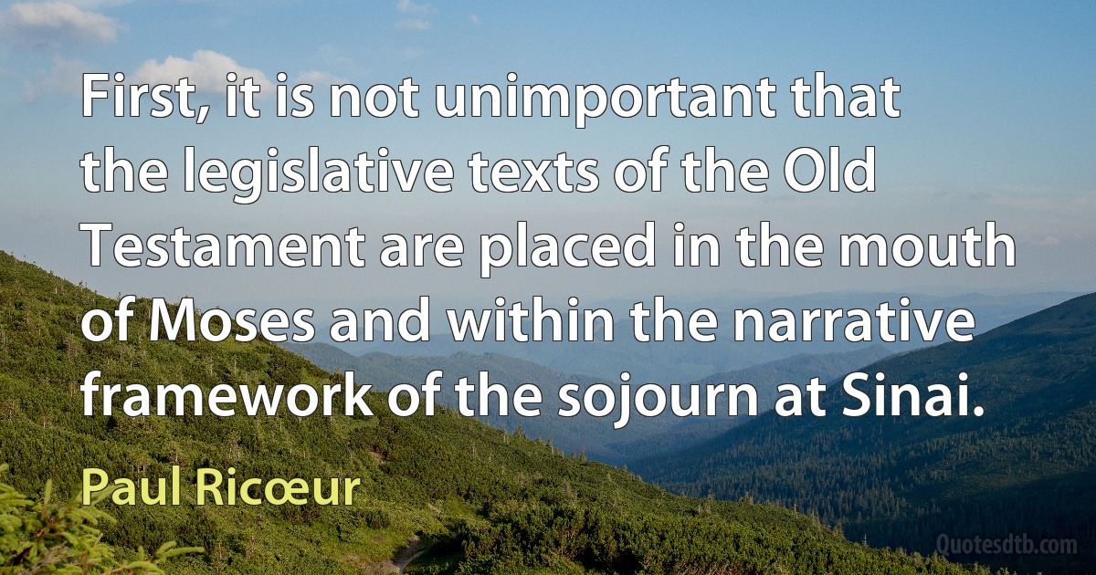 First, it is not unimportant that the legislative texts of the Old Testament are placed in the mouth of Moses and within the narrative framework of the sojourn at Sinai. (Paul Ricœur)