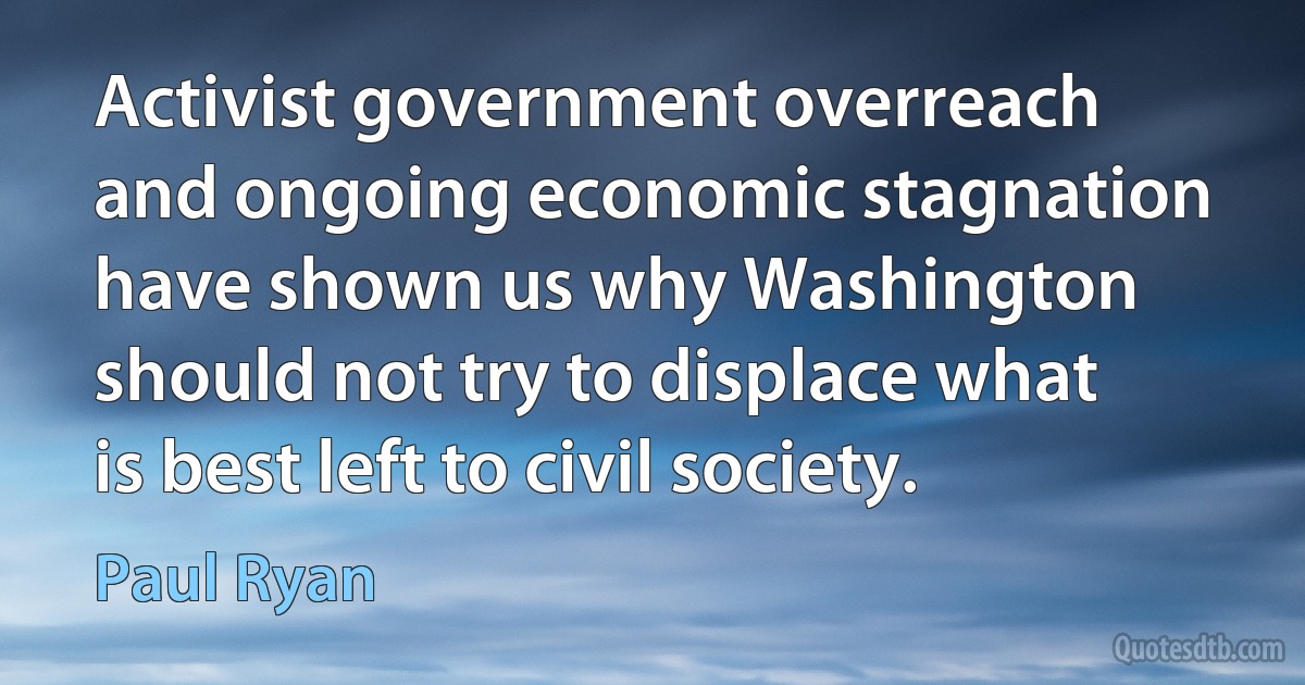 Activist government overreach and ongoing economic stagnation have shown us why Washington should not try to displace what is best left to civil society. (Paul Ryan)