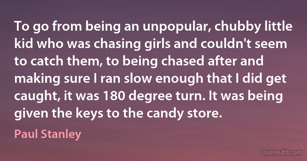 To go from being an unpopular, chubby little kid who was chasing girls and couldn't seem to catch them, to being chased after and making sure I ran slow enough that I did get caught, it was 180 degree turn. It was being given the keys to the candy store. (Paul Stanley)