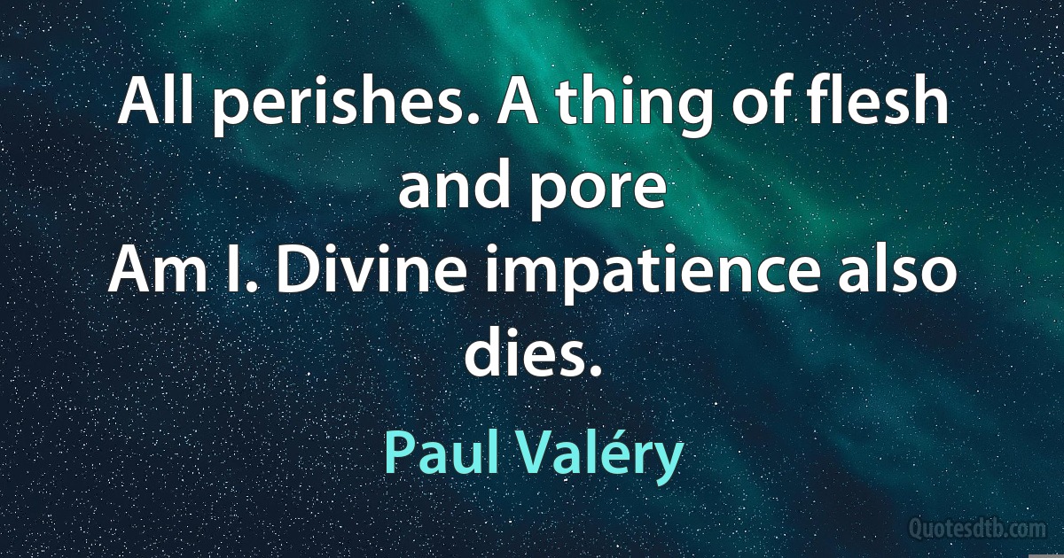 All perishes. A thing of flesh and pore
Am I. Divine impatience also dies. (Paul Valéry)