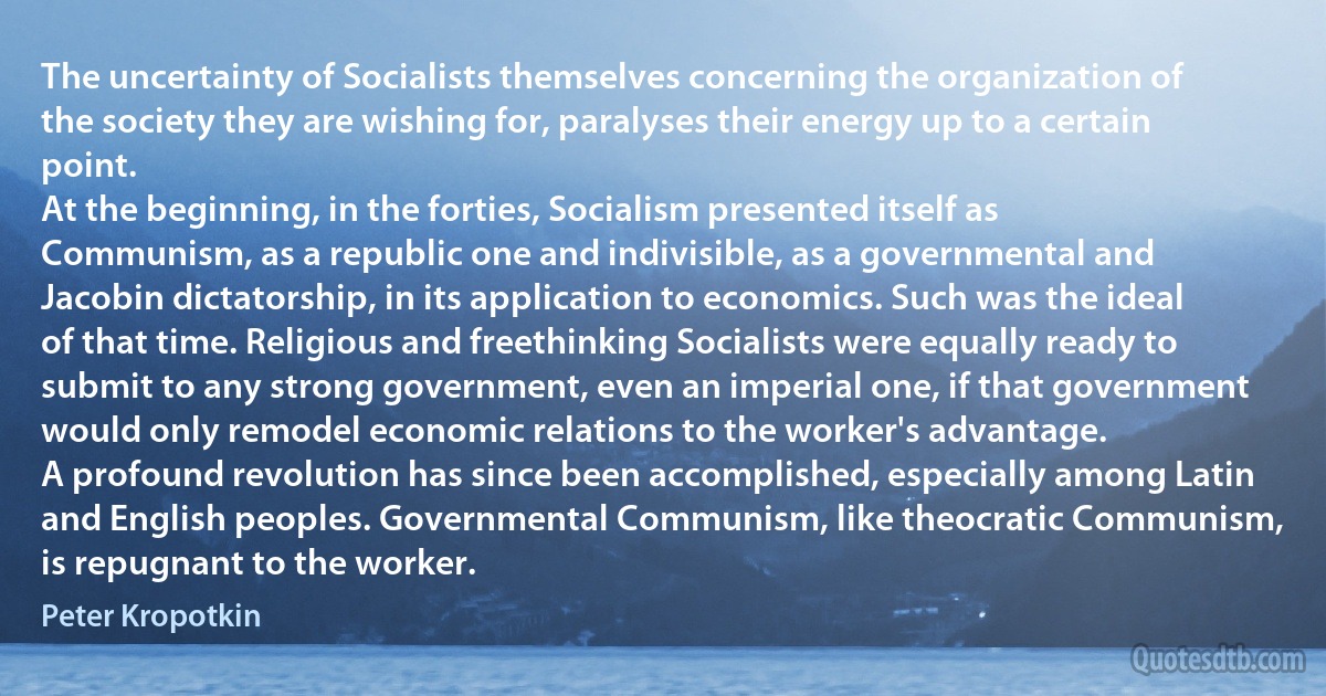 The uncertainty of Socialists themselves concerning the organization of the society they are wishing for, paralyses their energy up to a certain point.
At the beginning, in the forties, Socialism presented itself as Communism, as a republic one and indivisible, as a governmental and Jacobin dictatorship, in its application to economics. Such was the ideal of that time. Religious and freethinking Socialists were equally ready to submit to any strong government, even an imperial one, if that government would only remodel economic relations to the worker's advantage.
A profound revolution has since been accomplished, especially among Latin and English peoples. Governmental Communism, like theocratic Communism, is repugnant to the worker. (Peter Kropotkin)