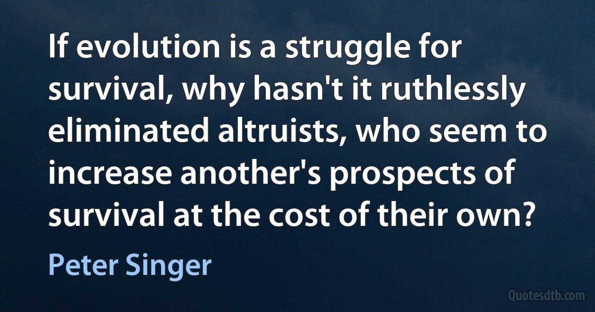 If evolution is a struggle for survival, why hasn't it ruthlessly eliminated altruists, who seem to increase another's prospects of survival at the cost of their own? (Peter Singer)