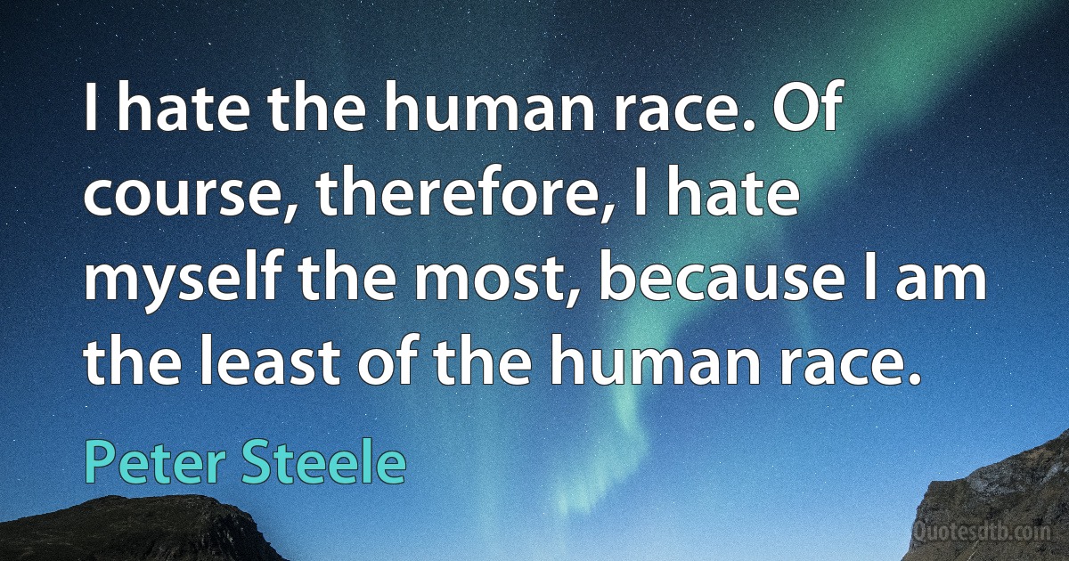 I hate the human race. Of course, therefore, I hate myself the most, because I am the least of the human race. (Peter Steele)