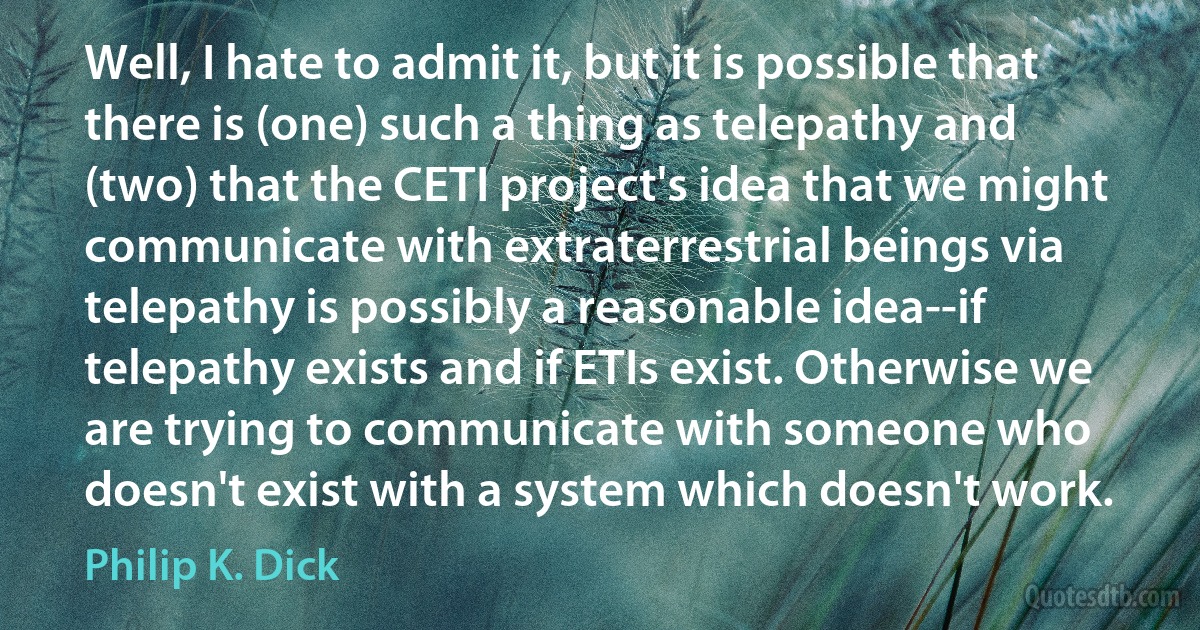 Well, I hate to admit it, but it is possible that there is (one) such a thing as telepathy and (two) that the CETI project's idea that we might communicate with extraterrestrial beings via telepathy is possibly a reasonable idea--if telepathy exists and if ETIs exist. Otherwise we are trying to communicate with someone who doesn't exist with a system which doesn't work. (Philip K. Dick)