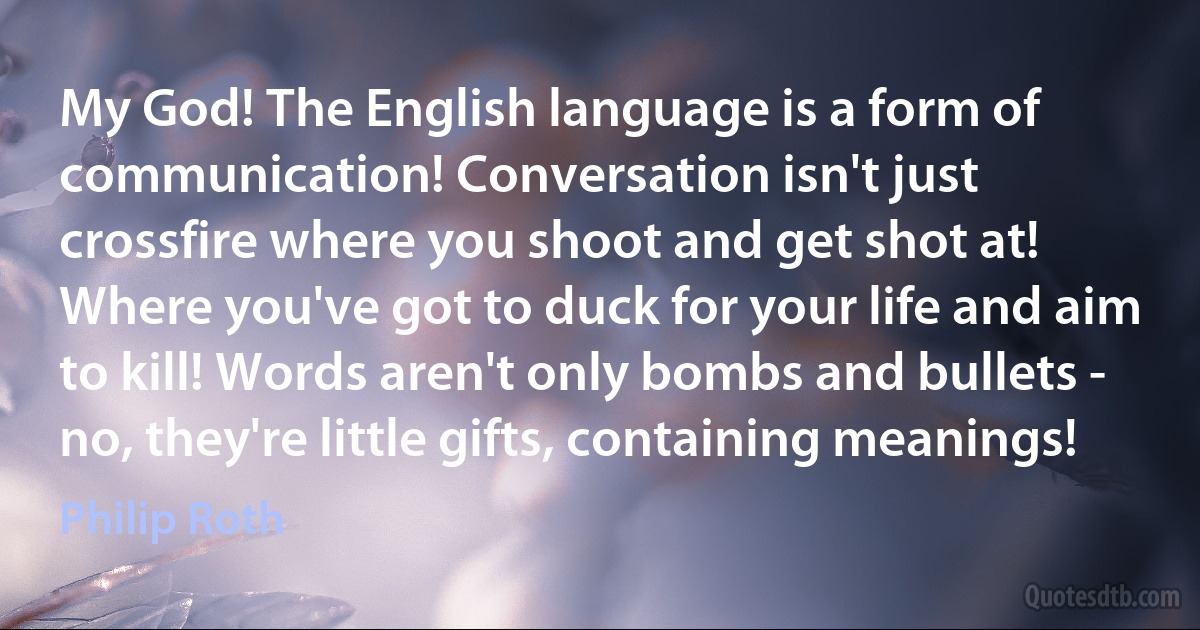 My God! The English language is a form of communication! Conversation isn't just crossfire where you shoot and get shot at! Where you've got to duck for your life and aim to kill! Words aren't only bombs and bullets - no, they're little gifts, containing meanings! (Philip Roth)