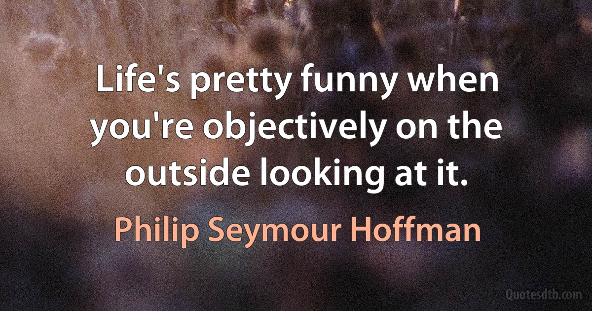 Life's pretty funny when you're objectively on the outside looking at it. (Philip Seymour Hoffman)