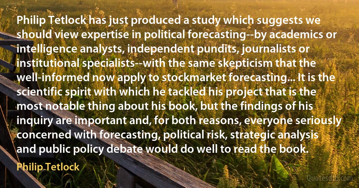 Philip Tetlock has just produced a study which suggests we should view expertise in political forecasting--by academics or intelligence analysts, independent pundits, journalists or institutional specialists--with the same skepticism that the well-informed now apply to stockmarket forecasting... It is the scientific spirit with which he tackled his project that is the most notable thing about his book, but the findings of his inquiry are important and, for both reasons, everyone seriously concerned with forecasting, political risk, strategic analysis and public policy debate would do well to read the book. (Philip Tetlock)