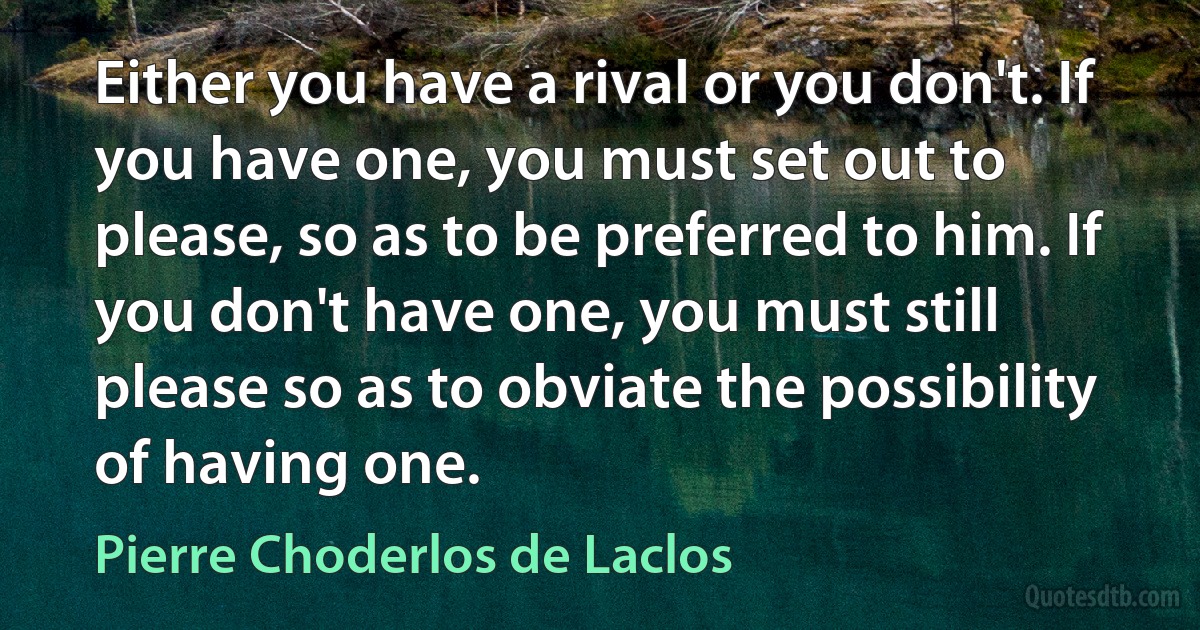 Either you have a rival or you don't. If you have one, you must set out to please, so as to be preferred to him. If you don't have one, you must still please so as to obviate the possibility of having one. (Pierre Choderlos de Laclos)