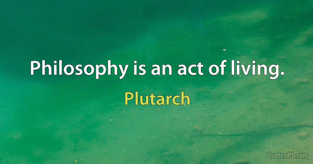 Philosophy is an act of living. (Plutarch)