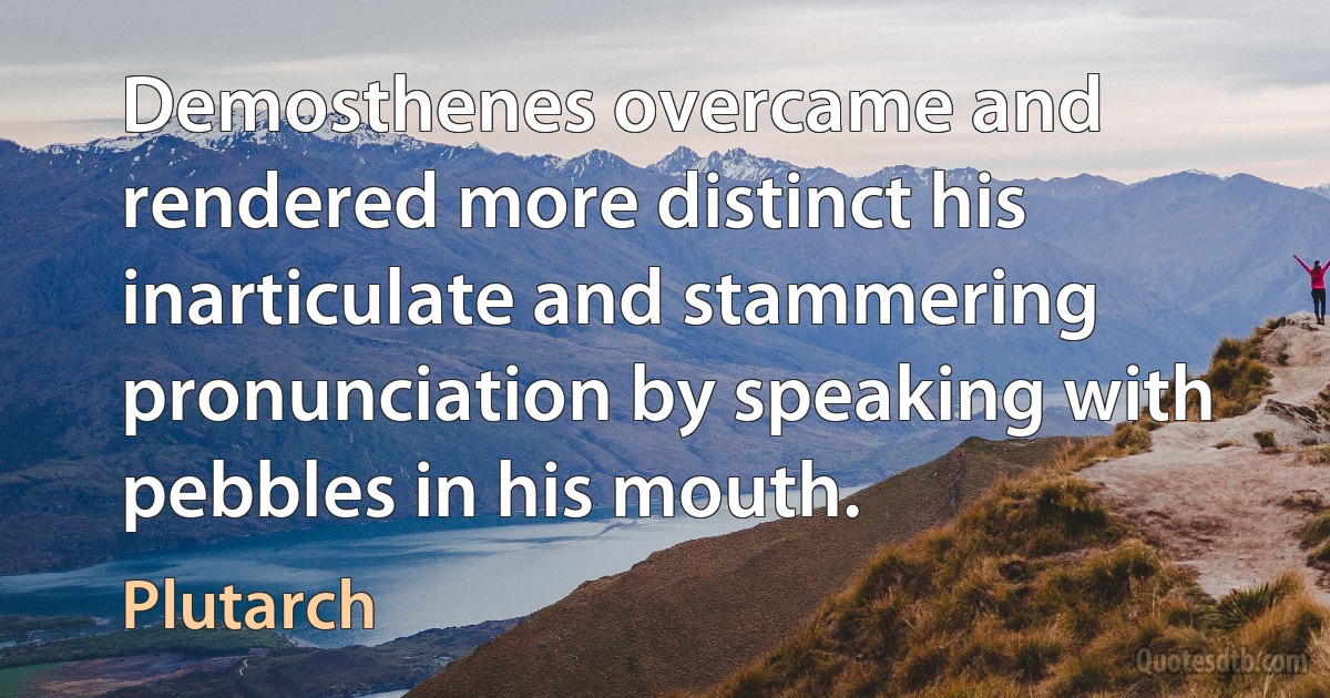 Demosthenes overcame and rendered more distinct his inarticulate and stammering pronunciation by speaking with pebbles in his mouth. (Plutarch)