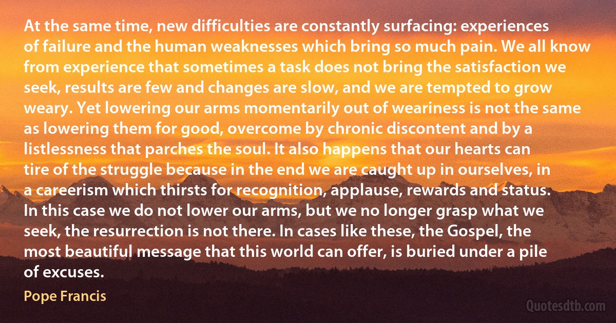 At the same time, new difficulties are constantly surfacing: experiences of failure and the human weaknesses which bring so much pain. We all know from experience that sometimes a task does not bring the satisfaction we seek, results are few and changes are slow, and we are tempted to grow weary. Yet lowering our arms momentarily out of weariness is not the same as lowering them for good, overcome by chronic discontent and by a listlessness that parches the soul. It also happens that our hearts can tire of the struggle because in the end we are caught up in ourselves, in a careerism which thirsts for recognition, applause, rewards and status. In this case we do not lower our arms, but we no longer grasp what we seek, the resurrection is not there. In cases like these, the Gospel, the most beautiful message that this world can offer, is buried under a pile of excuses. (Pope Francis)