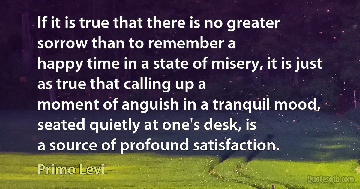 If it is true that there is no greater sorrow than to remember a
happy time in a state of misery, it is just as true that calling up a
moment of anguish in a tranquil mood, seated quietly at one's desk, is
a source of profound satisfaction. (Primo Levi)