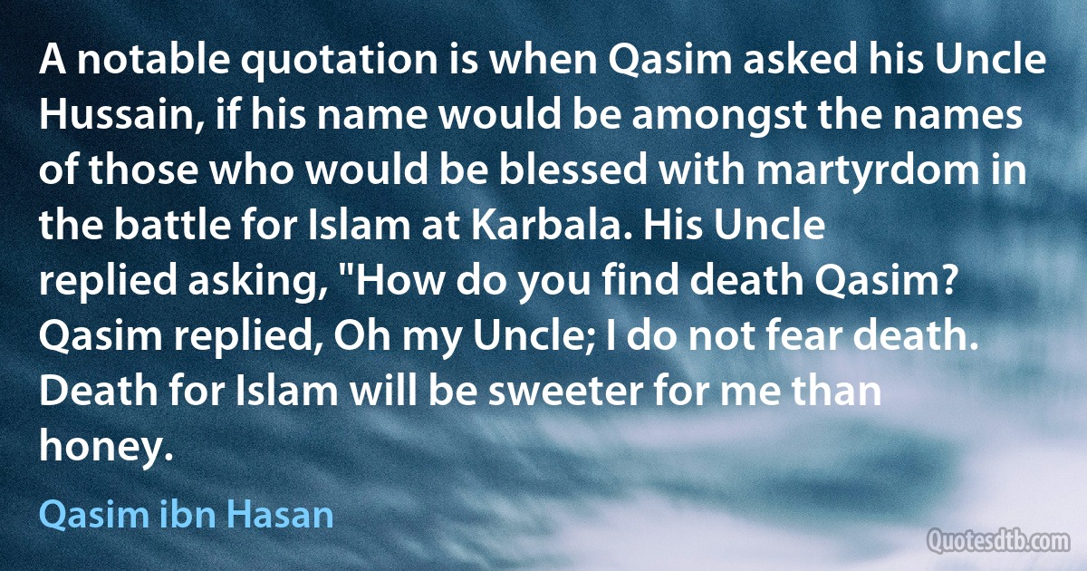 A notable quotation is when Qasim asked his Uncle Hussain, if his name would be amongst the names of those who would be blessed with martyrdom in the battle for Islam at Karbala. His Uncle replied asking, "How do you find death Qasim? Qasim replied, Oh my Uncle; I do not fear death. Death for Islam will be sweeter for me than honey. (Qasim ibn Hasan)