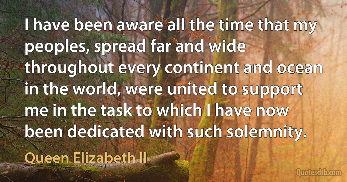 I have been aware all the time that my peoples, spread far and wide throughout every continent and ocean in the world, were united to support me in the task to which I have now been dedicated with such solemnity. (Queen Elizabeth II)