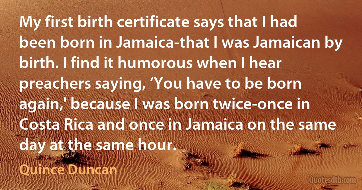 My first birth certificate says that I had been born in Jamaica-that I was Jamaican by birth. I find it humorous when I hear preachers saying, ‘You have to be born again,' because I was born twice-once in Costa Rica and once in Jamaica on the same day at the same hour. (Quince Duncan)