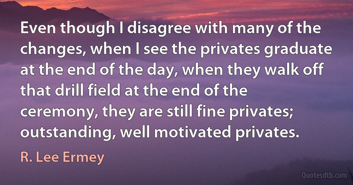 Even though I disagree with many of the changes, when I see the privates graduate at the end of the day, when they walk off that drill field at the end of the ceremony, they are still fine privates; outstanding, well motivated privates. (R. Lee Ermey)