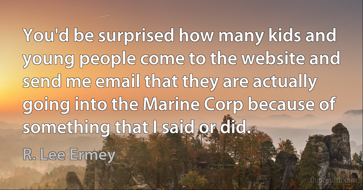 You'd be surprised how many kids and young people come to the website and send me email that they are actually going into the Marine Corp because of something that I said or did. (R. Lee Ermey)