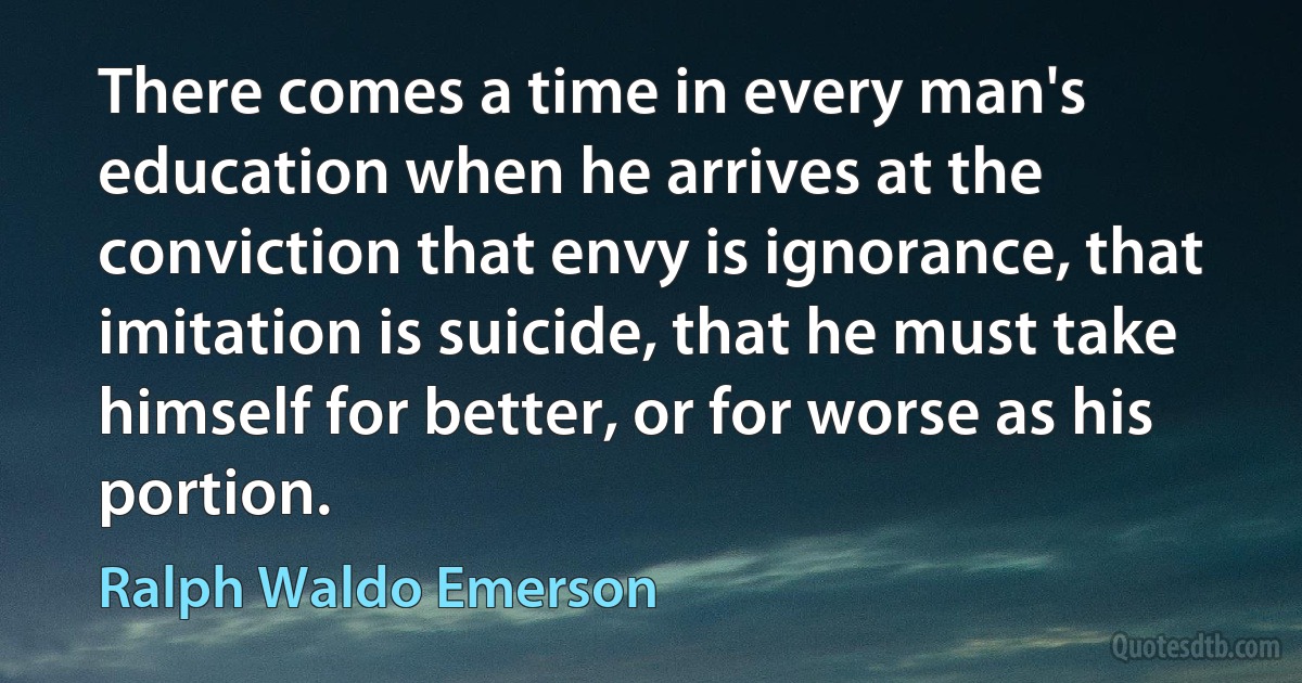 There comes a time in every man's education when he arrives at the conviction that envy is ignorance, that imitation is suicide, that he must take himself for better, or for worse as his portion. (Ralph Waldo Emerson)