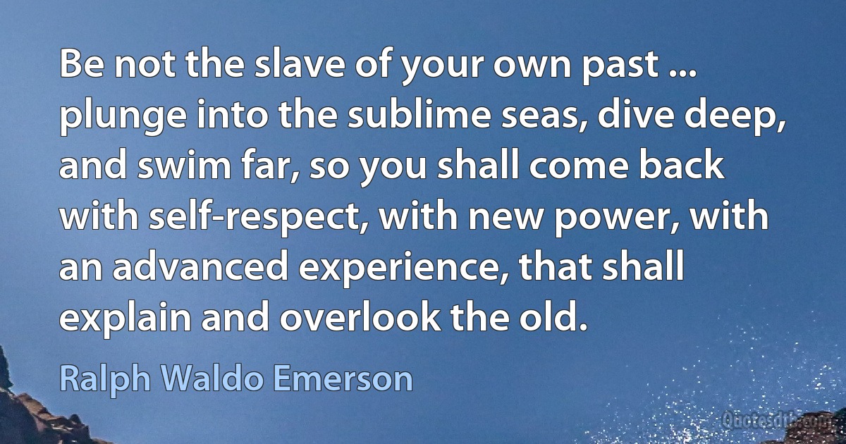 Be not the slave of your own past ... plunge into the sublime seas, dive deep, and swim far, so you shall come back with self-respect, with new power, with an advanced experience, that shall explain and overlook the old. (Ralph Waldo Emerson)