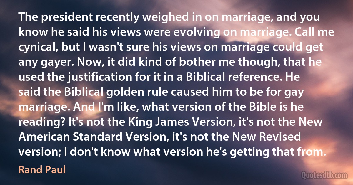 The president recently weighed in on marriage, and you know he said his views were evolving on marriage. Call me cynical, but I wasn't sure his views on marriage could get any gayer. Now, it did kind of bother me though, that he used the justification for it in a Biblical reference. He said the Biblical golden rule caused him to be for gay marriage. And I'm like, what version of the Bible is he reading? It's not the King James Version, it's not the New American Standard Version, it's not the New Revised version; I don't know what version he's getting that from. (Rand Paul)