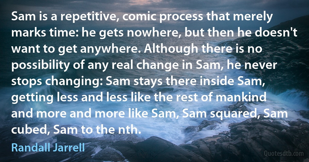 Sam is a repetitive, comic process that merely marks time: he gets nowhere, but then he doesn't want to get anywhere. Although there is no possibility of any real change in Sam, he never stops changing: Sam stays there inside Sam, getting less and less like the rest of mankind and more and more like Sam, Sam squared, Sam cubed, Sam to the nth. (Randall Jarrell)