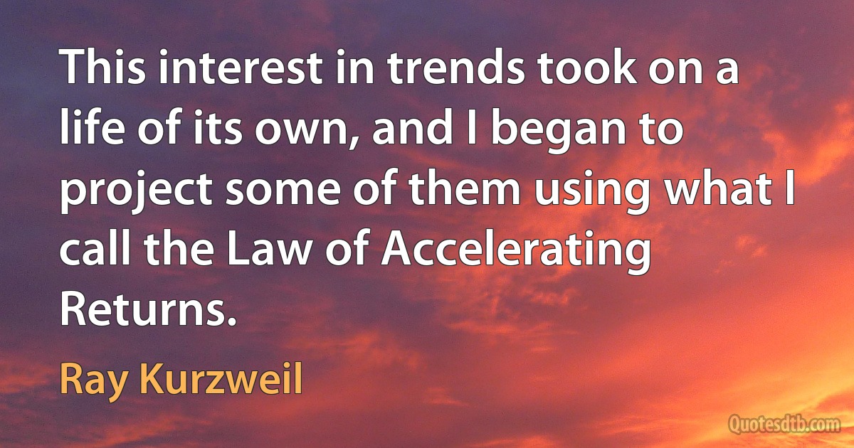 This interest in trends took on a life of its own, and I began to project some of them using what I call the Law of Accelerating Returns. (Ray Kurzweil)