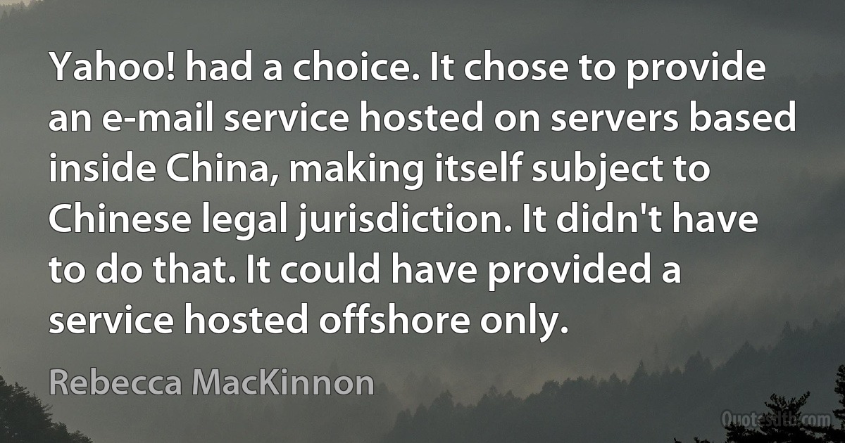 Yahoo! had a choice. It chose to provide an e-mail service hosted on servers based inside China, making itself subject to Chinese legal jurisdiction. It didn't have to do that. It could have provided a service hosted offshore only. (Rebecca MacKinnon)