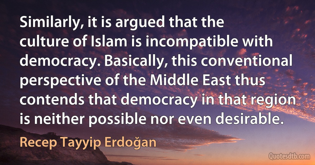 Similarly, it is argued that the culture of Islam is incompatible with democracy. Basically, this conventional perspective of the Middle East thus contends that democracy in that region is neither possible nor even desirable. (Recep Tayyip Erdoğan)